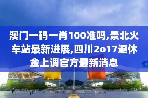 澳门一码一肖100准吗,景北火车站最新进展,四川2o17退休金上调官方最新消息