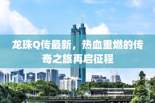 龙珠Q传最新，热血重燃的传奇之旅再启征程