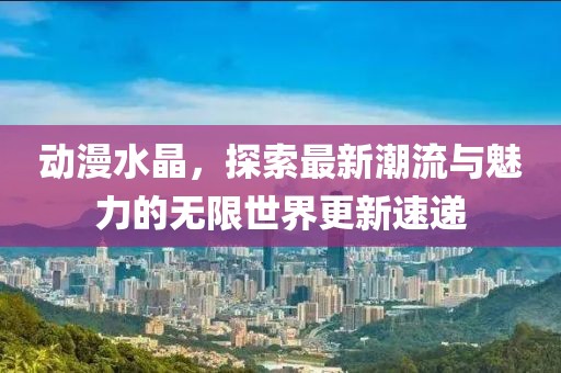 动漫水晶，探索最新潮流与魅力的无限世界更新速递