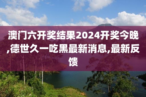 澳门六开奖结果2024开奖今晚,德世久一吃黑最新消息,最新反馈