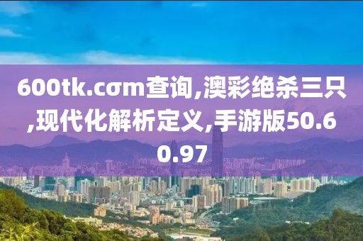 600tk.cσm查询,澳彩绝杀三只,现代化解析定义,手游版50.60.97