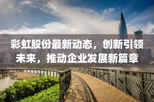 彩虹股份最新动态，创新引领未来，推动企业发展新篇章