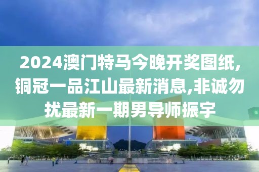 2024澳门特马今晚开奖图纸,铜冠一品江山最新消息,非诚勿扰最新一期男导师振宇