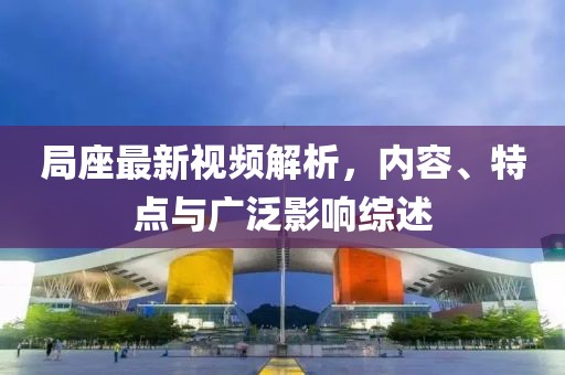 局座最新视频解析，内容、特点与广泛影响综述
