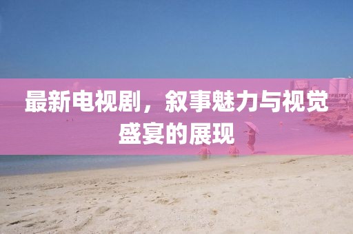 最新电视剧，叙事魅力与视觉盛宴的展现
