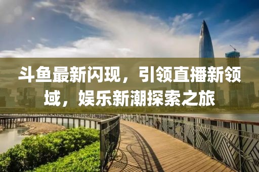 斗鱼最新闪现，引领直播新领域，娱乐新潮探索之旅
