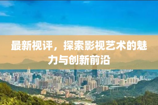 最新视评，探索影视艺术的魅力与创新前沿