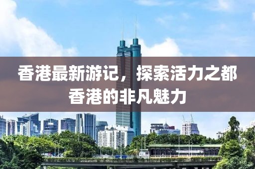 香港最新游记，探索活力之都香港的非凡魅力