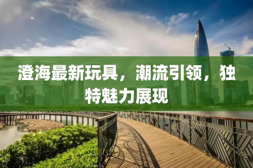 澄海最新玩具，潮流引领，独特魅力展现