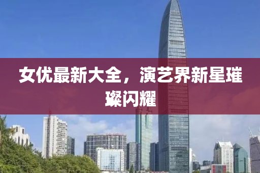 女优最新大全，演艺界新星璀璨闪耀
