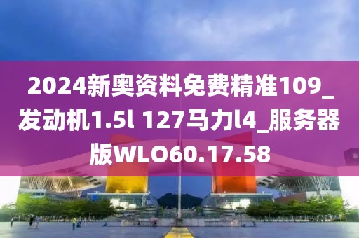 2024新奥资料免费精准109_发动机1.5l 127马力l4_服务器版WLO60.17.58