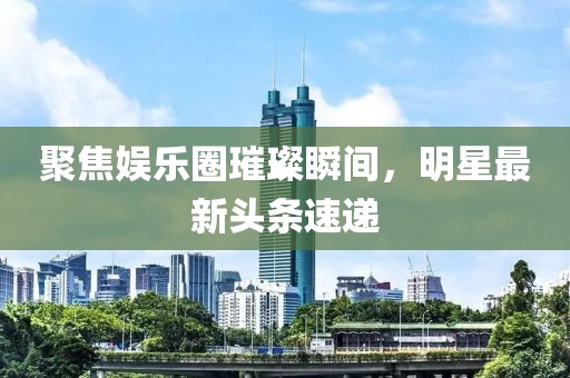 聚焦娱乐圈璀璨瞬间，明星最新头条速递