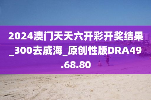 2024澳门天天六开彩开奖结果_300去威海_原创性版DRA49.68.80