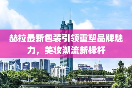 赫拉最新包装引领重塑品牌魅力，美妆潮流新标杆