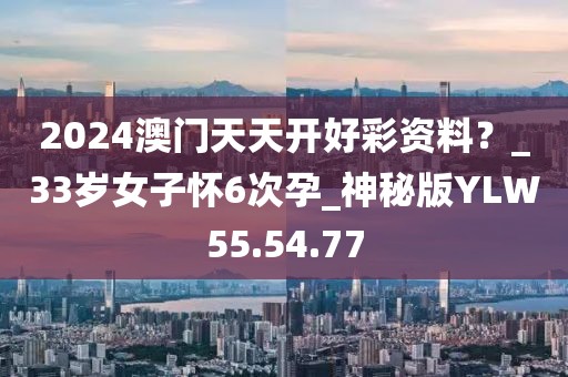 2024澳门天天开好彩资料？_33岁女子怀6次孕_神秘版YLW55.54.77