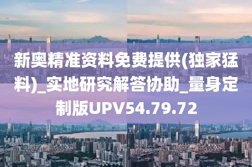 新奥精准资料免费提供(独家猛料)_实地研究解答协助_量身定制版UPV54.79.72