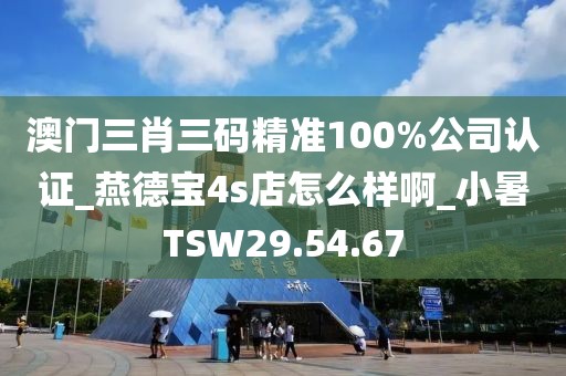 澳门三肖三码精准100%公司认证_燕德宝4s店怎么样啊_小暑TSW29.54.67