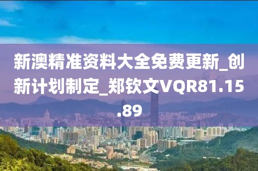 新澳精准资料大全免费更新_创新计划制定_郑钦文VQR81.15.89