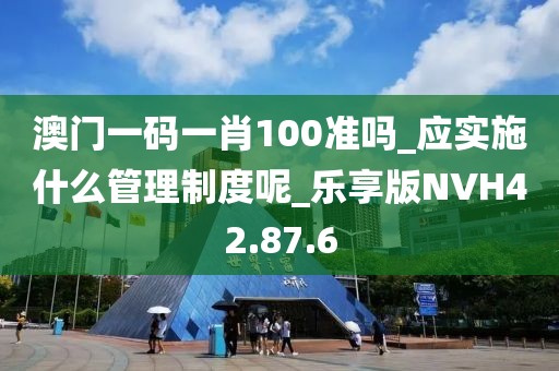 澳门一码一肖100准吗_应实施什么管理制度呢_乐享版NVH42.87.6