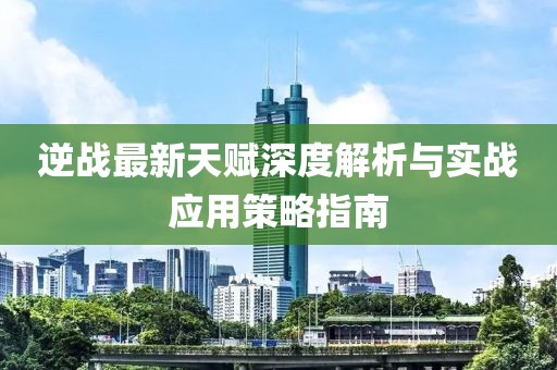 逆战最新天赋深度解析与实战应用策略指南