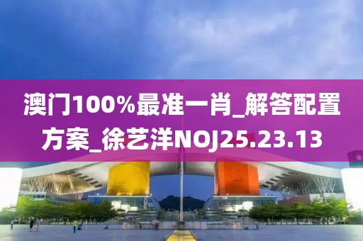 澳门100%最准一肖_解答配置方案_徐艺洋NOJ25.23.13