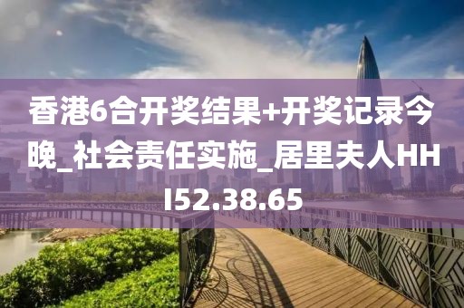 香港6合开奖结果+开奖记录今晚_社会责任实施_居里夫人HHI52.38.65