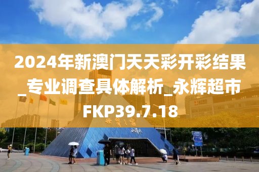 2024年新澳门天天彩开彩结果_专业调查具体解析_永辉超市FKP39.7.18