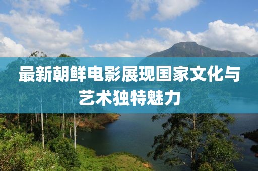 最新朝鲜电影展现国家文化与艺术独特魅力