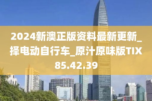 2024新澳正版资料最新更新_择电动自行车_原汁原味版TIX85.42.39