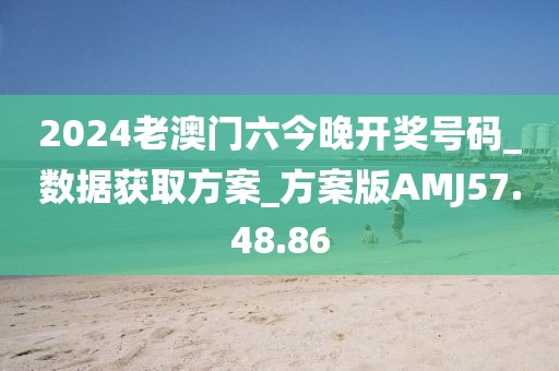 2024老澳门六今晚开奖号码_数据获取方案_方案版AMJ57.48.86