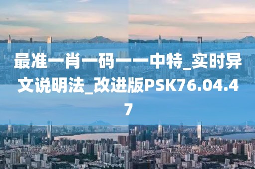 最准一肖一码一一中特_实时异文说明法_改进版PSK76.04.47
