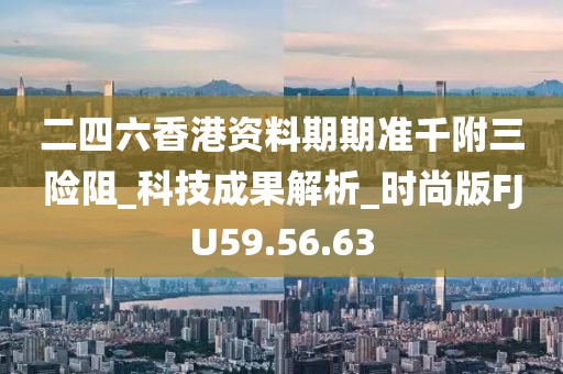 二四六香港资料期期准千附三险阻_科技成果解析_时尚版FJU59.56.63