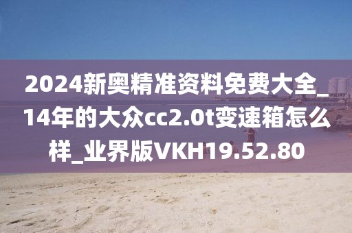 2024新奥精准资料免费大全_14年的大众cc2.0t变速箱怎么样_业界版VKH19.52.80