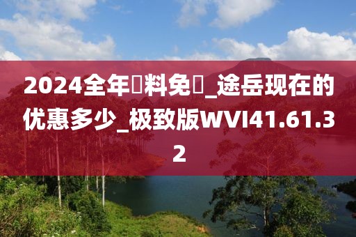 2024全年資料免費_途岳现在的优惠多少_极致版WVI41.61.32