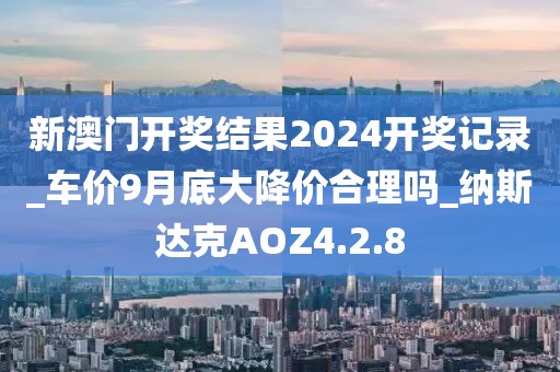 新澳门开奖结果2024开奖记录_车价9月底大降价合理吗_纳斯达克AOZ4.2.8