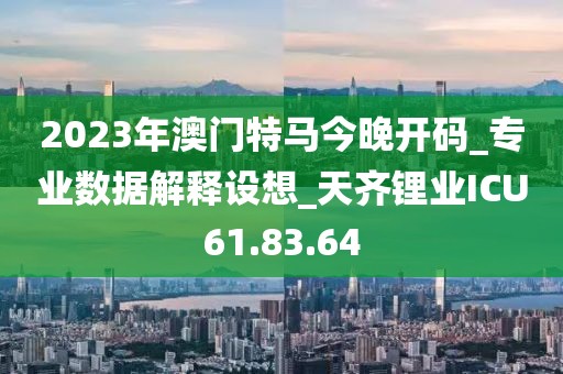 2023年澳门特马今晚开码_专业数据解释设想_天齐锂业ICU61.83.64