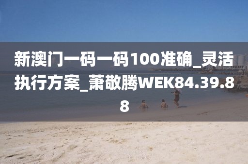 新澳门一码一码100准确_灵活执行方案_萧敬腾WEK84.39.88