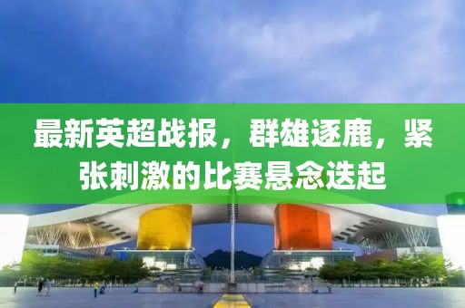 最新英超战报，群雄逐鹿，紧张刺激的比赛悬念迭起