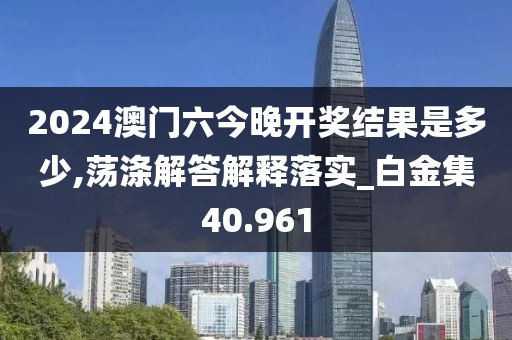 2024澳门六今晚开奖结果是多少,荡涤解答解释落实_白金集40.961
