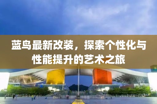 蓝鸟最新改装，探索个性化与性能提升的艺术之旅