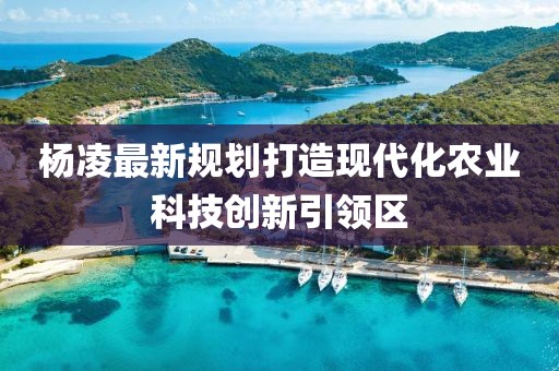 杨凌最新规划打造现代化农业科技创新引领区