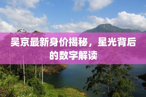 吴京最新身价揭秘，星光背后的数字解读