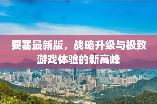 要塞最新版，战略升级与极致游戏体验的新高峰