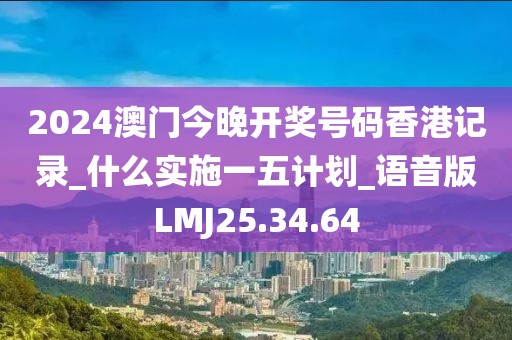 2024澳门今晚开奖号码香港记录_什么实施一五计划_语音版LMJ25.34.64
