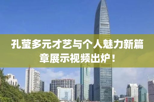 孔莹多元才艺与个人魅力新篇章展示视频出炉！