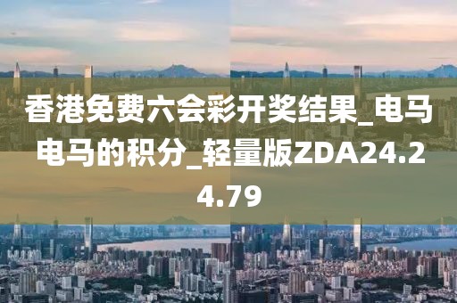 香港免费六会彩开奖结果_电马电马的积分_轻量版ZDA24.24.79