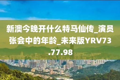 新澳今晚开什么特马仙传_演员张会中的年龄_未来版YRV73.77.98