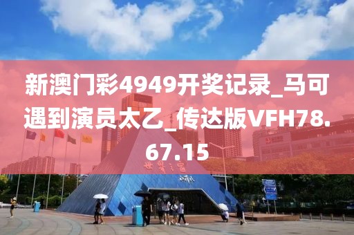 新澳门彩4949开奖记录_马可遇到演员太乙_传达版VFH78.67.15