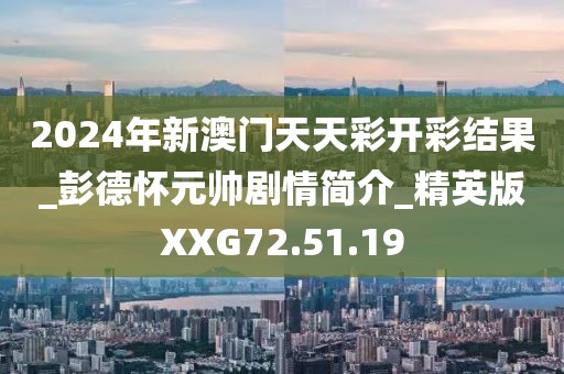 2024年新澳门天天彩开彩结果_彭德怀元帅剧情简介_精英版XXG72.51.19