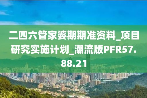 二四六管家婆期期准资料_项目研究实施计划_潮流版PFR57.88.21